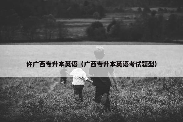许广西专升本英语（广西专升本英语考试题型）