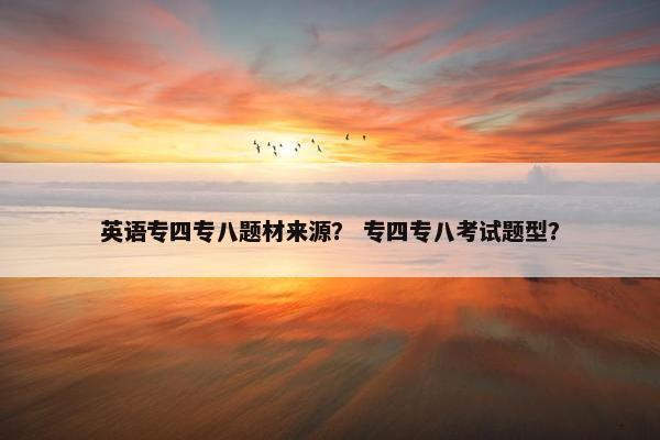 英语专四专八题材来源？ 专四专八考试题型？