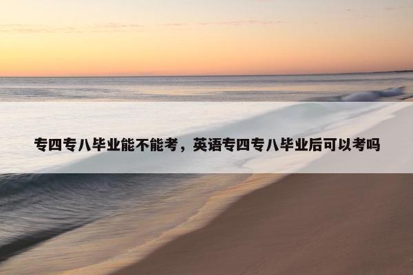 专四专八毕业能不能考，英语专四专八毕业后可以考吗