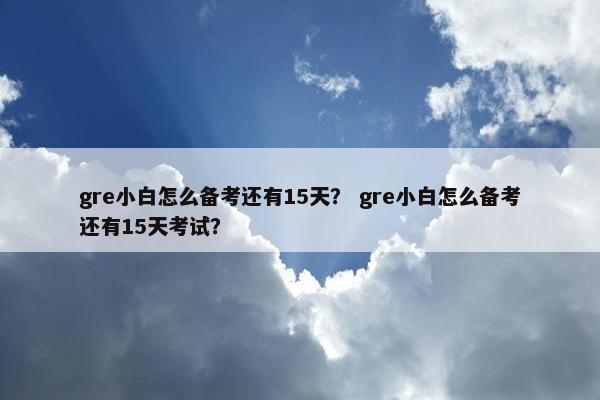 gre小白怎么备考还有15天？ gre小白怎么备考还有15天考试？