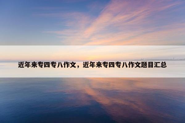 近年来专四专八作文，近年来专四专八作文题目汇总
