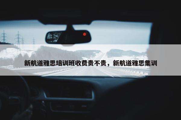 新航道雅思培训班收费贵不贵，新航道雅思集训