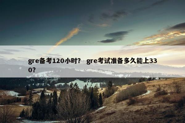 gre备考120小时？ gre考试准备多久能上330？