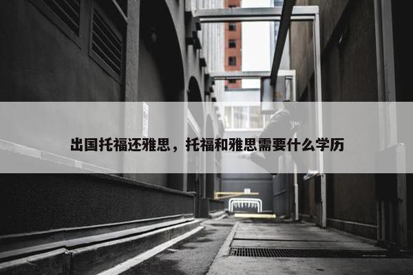 出国托福还雅思，托福和雅思需要什么学历
