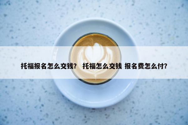 托福报名怎么交钱？ 托福怎么交钱 报名费怎么付？
