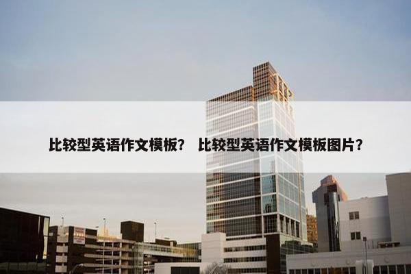 比较型英语作文模板？ 比较型英语作文模板图片？