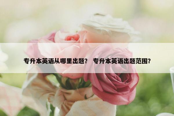 专升本英语从哪里出题？ 专升本英语出题范围？