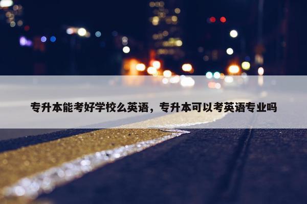 专升本能考好学校么英语，专升本可以考英语专业吗