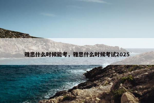 雅思什么时候能考，雅思什么时候考试2025