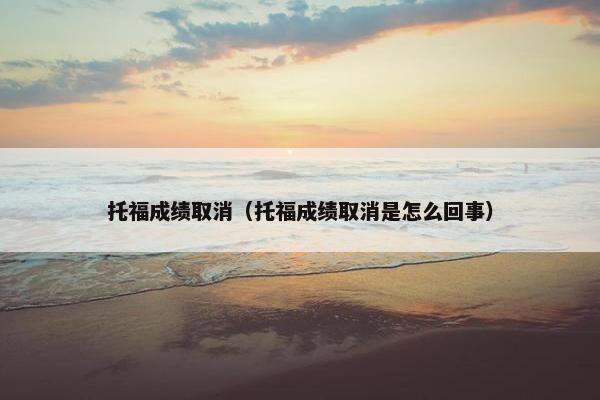 托福成绩取消（托福成绩取消是怎么回事）