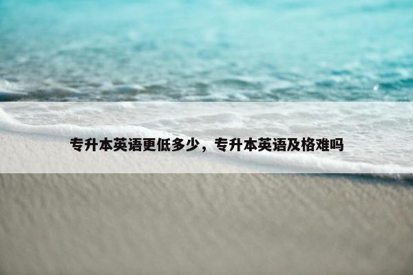 专升本英语更低多少，专升本英语及格难吗