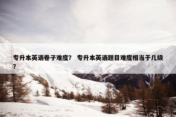 专升本英语卷子难度？ 专升本英语题目难度相当于几级？