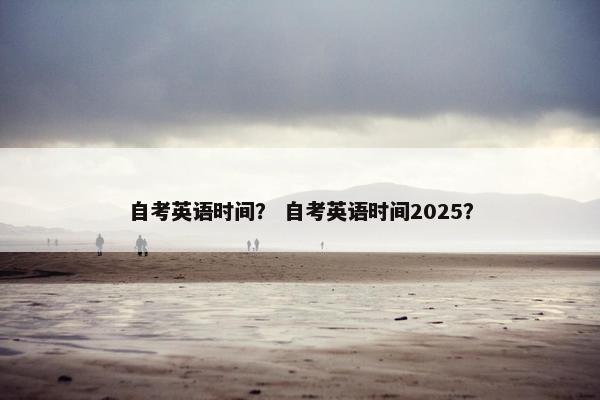 自考英语时间？ 自考英语时间2025？
