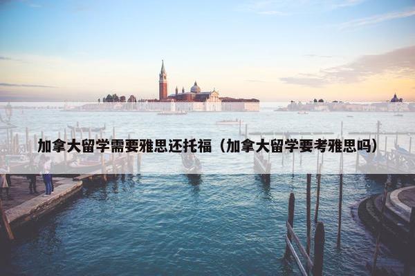 加拿大留学需要雅思还托福（加拿大留学要考雅思吗）