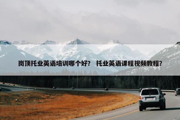 岗顶托业英语培训哪个好？ 托业英语课程视频教程？