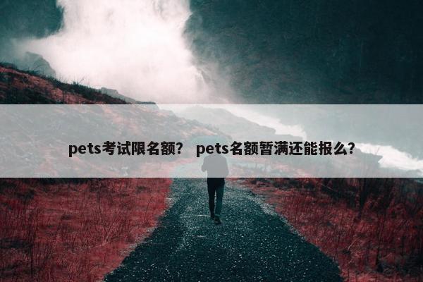pets考试限名额？ pets名额暂满还能报么？