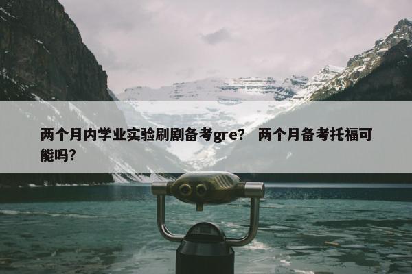 两个月内学业实验刷剧备考gre？ 两个月备考托福可能吗？