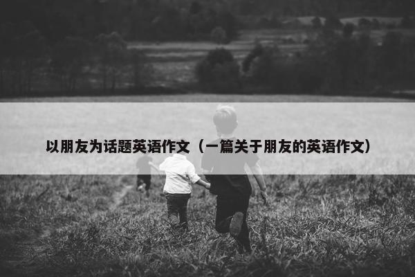 以朋友为话题英语作文（一篇关于朋友的英语作文）
