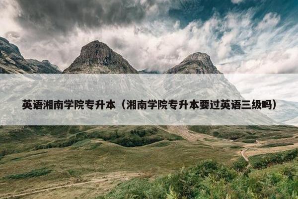 英语湘南学院专升本（湘南学院专升本要过英语三级吗）