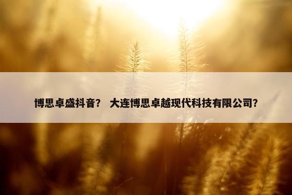 博思卓盛抖音？ 大连博思卓越现代科技有限公司？