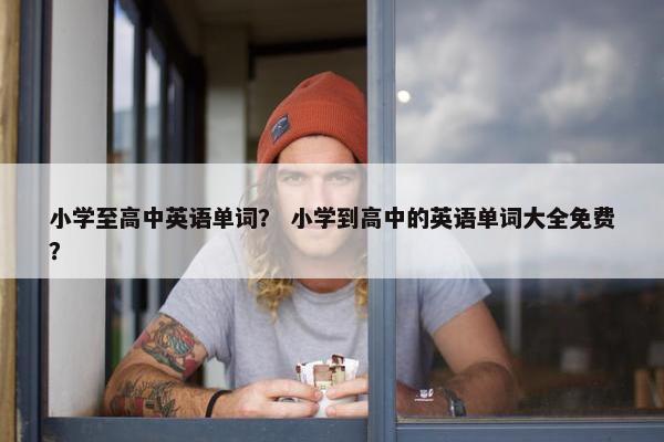 小学至高中英语单词？ 小学到高中的英语单词大全免费？