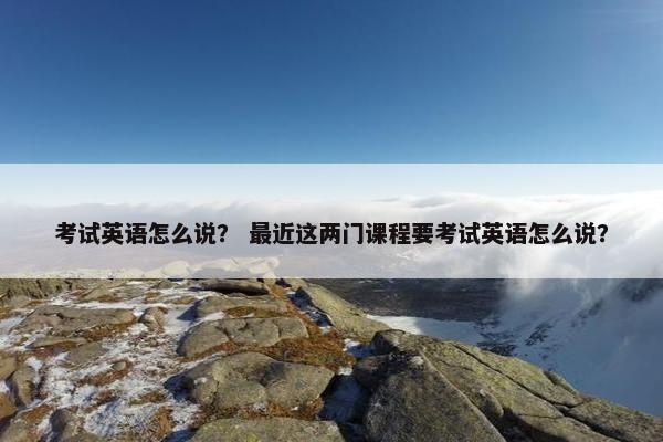 考试英语怎么说？ 最近这两门课程要考试英语怎么说？