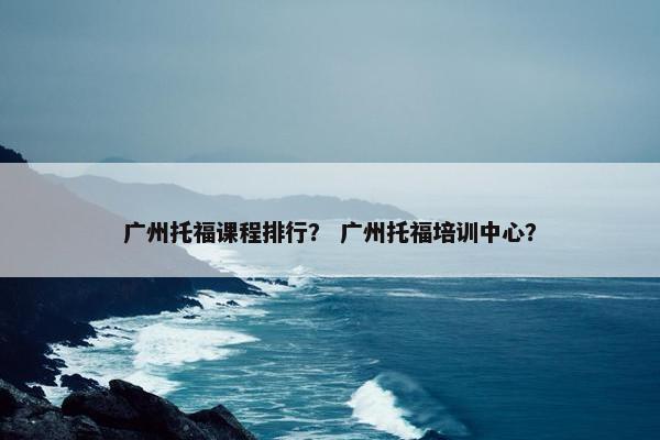 广州托福课程排行？ 广州托福培训中心？