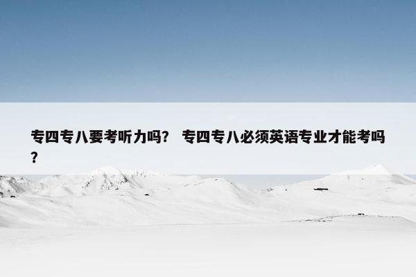 专四专八要考听力吗？ 专四专八必须英语专业才能考吗？