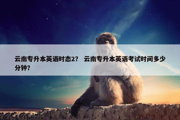 云南专升本英语时态2？ 云南专升本英语考试时间多少分钟？