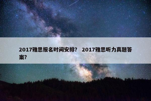 2017雅思报名时间安排？ 2017雅思听力真题答案？