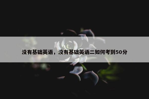 没有基础英语，没有基础英语二如何考到50分