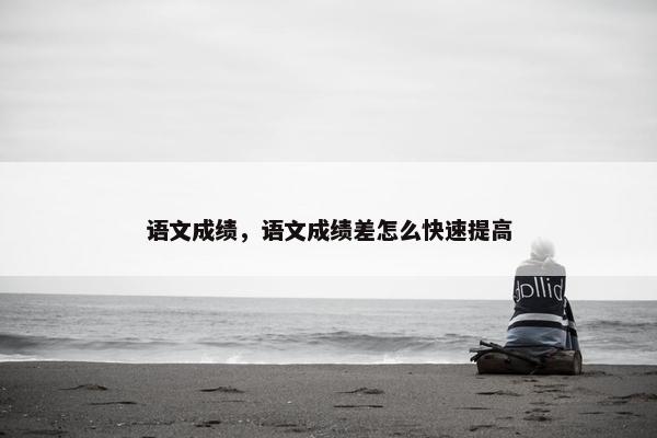 语文成绩，语文成绩差怎么快速提高