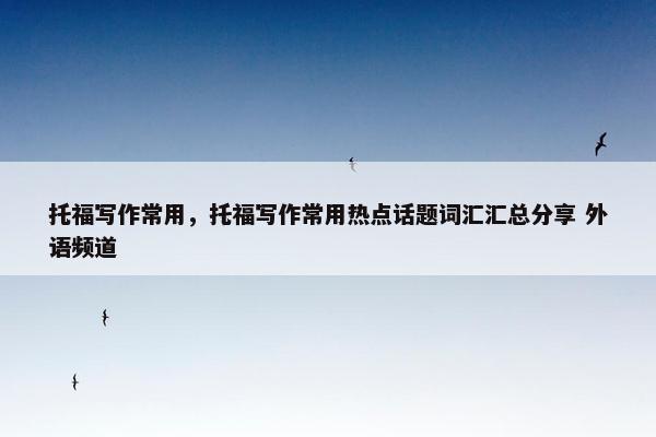 托福写作常用，托福写作常用热点话题词汇汇总分享 外语频道
