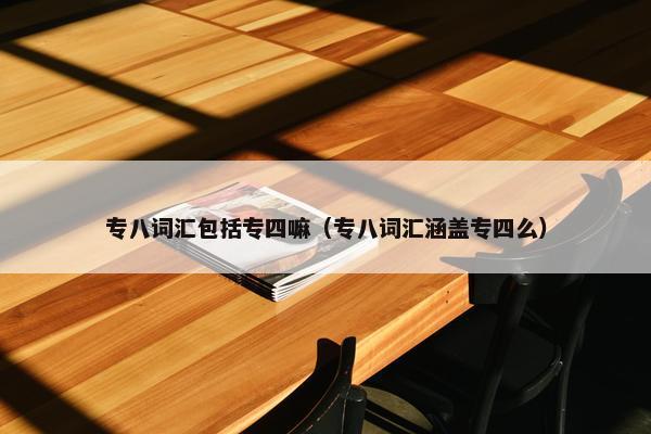 专八词汇包括专四嘛（专八词汇涵盖专四么）