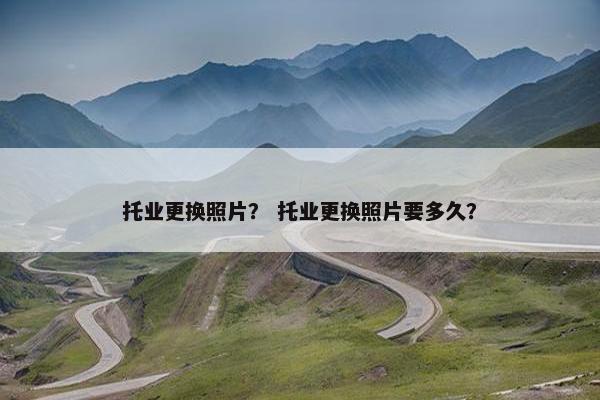 托业更换照片？ 托业更换照片要多久？