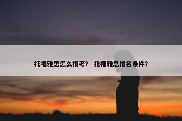 托福雅思怎么报考？ 托福雅思报名条件？