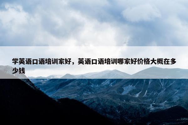 学英语口语培训家好，英语口语培训哪家好价格大概在多少钱