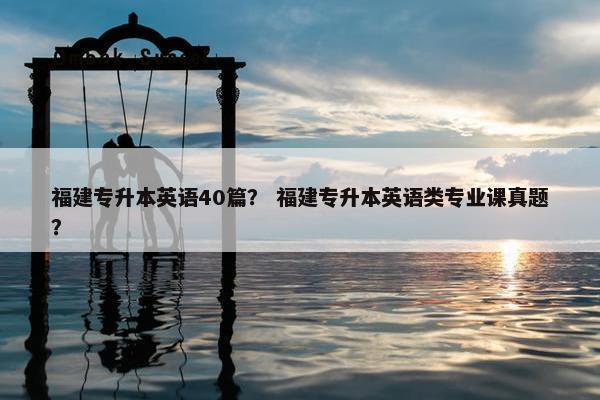 福建专升本英语40篇？ 福建专升本英语类专业课真题？