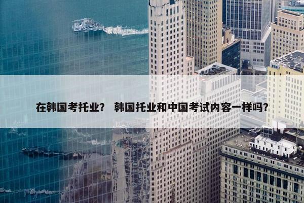 在韩国考托业? 韩国托业和中国考试内容一样吗?