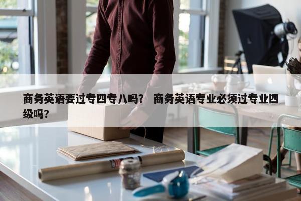 商务英语要过专四专八吗？ 商务英语专业必须过专业四级吗？