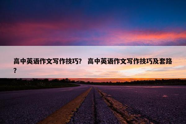 高中英语作文写作技巧? 高中英语作文写作技巧及套路?