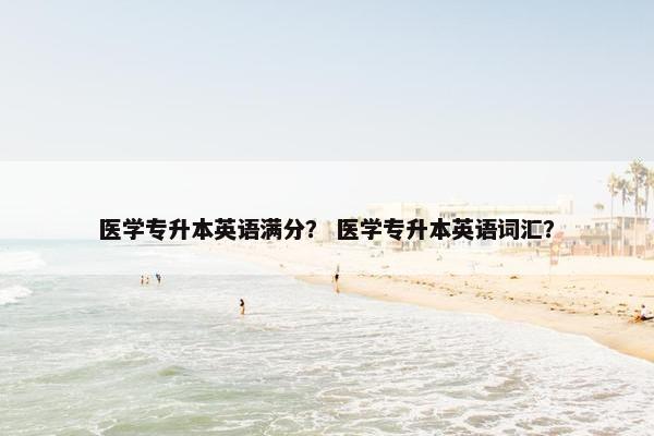 医学专升本英语满分? 医学专升本英语词汇?