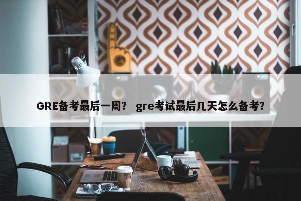 GRE备考最后一周? gre考试最后几天怎么备考?