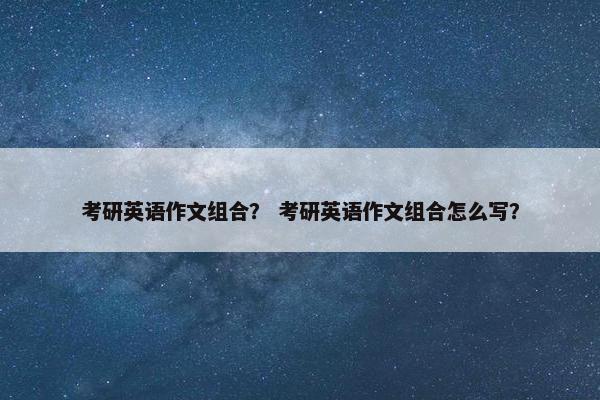 考研英语作文组合? 考研英语作文组合怎么写?