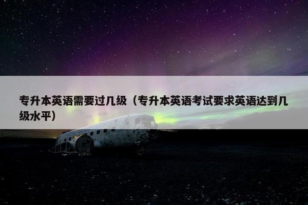专升本英语需要过几级(专升本英语考试要求英语达到几级水平)