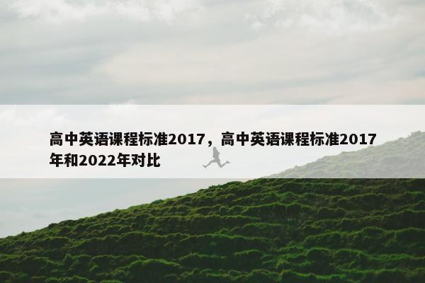 高中英语课程标准2017,高中英语课程标准2017年和2022年对比