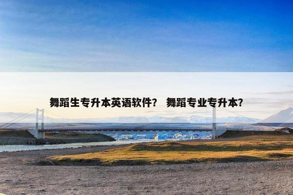 舞蹈生专升本英语软件? 舞蹈专业专升本?