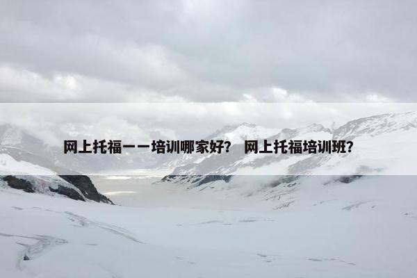 网上托福一一培训哪家好? 网上托福培训班?