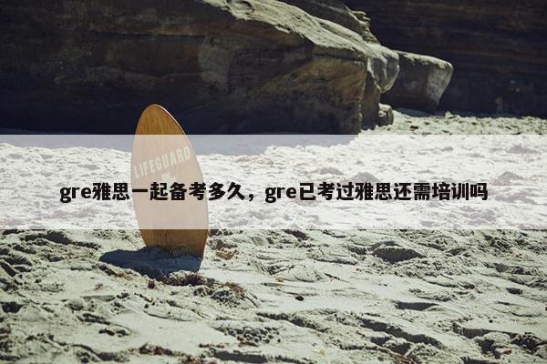 gre雅思一起备考多久,gre已考过雅思还需培训吗