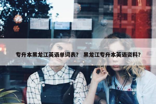 专升本黑龙江英语单词表? 黑龙江专升本英语资料?